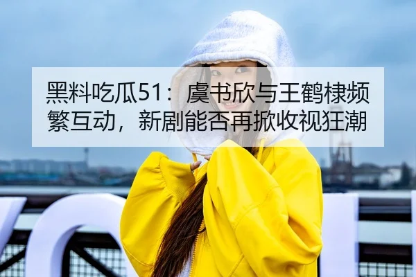 黑料吃瓜51：虞书欣与王鹤棣频繁互动，新剧能否再掀收视狂潮